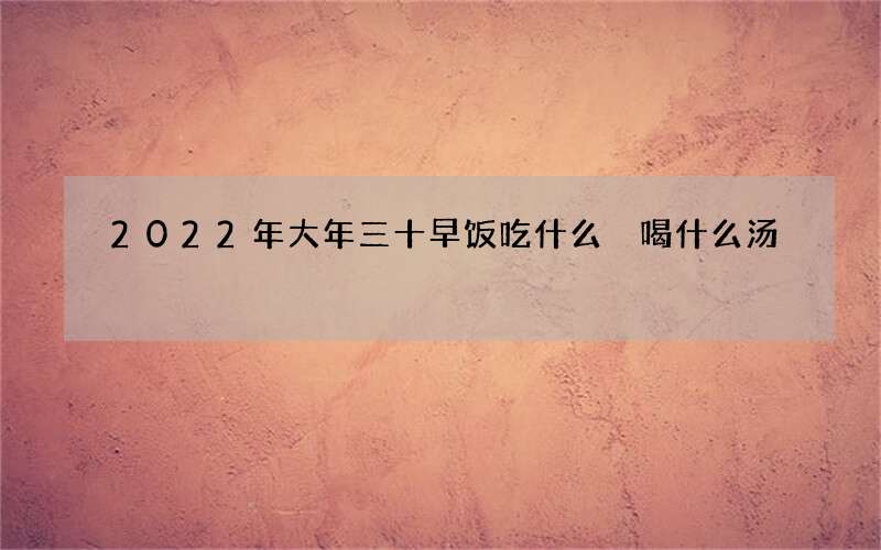 2022年大年三十早饭吃什么 喝什么汤